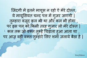 जिंदगी में इतने मायूस न रहो ऐ मेरे दोस्त,
ये मायूसियत चन्द पल में गुजर जाएगी |
तुम्हारा वजूद कल भी था और कल भी होगा ,
पर इस पल को किसी तरह गुजार लो मेरे दोस्त |
कल तक जो वक्त तुम्हें चिड़ाता हुआ आता था ,
पर आज वही वक्त तुम्हारे लिए शमा जलाये बैठा है |