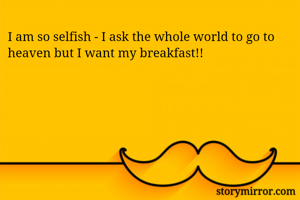 I am so selfish - I ask the whole world to go to heaven but I want my breakfast!!