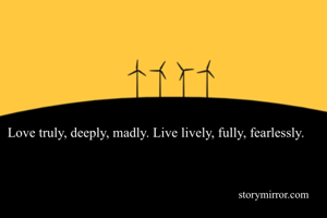 Love truly, deeply, madly. Live lively, fully, fearlessly.