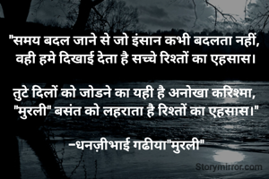 "समय बदल जाने से जो इंसान कभी बदलता नहीं, 
वही हमे दिखाई देता है सच्चे रिश्तों का एहसास।

तुटे दिलों को जोडने का यही है अनोखा करिश्मा, 
"मुरली" बसंत को लहराता है रिश्तों का एहसास।"

-धनज़ीभाई गढीया"मुरली"