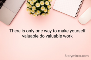 There is only one way to make yourself
 valuable
 do valuable work