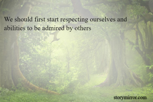 We should first start respecting ourselves and abilities to be admired by others
