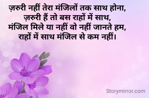 ज़रुरी नहीं तेरा मंजिलों तक साथ होना,
ज़रुरी हैं तो बस राहों में साथ,
मंजिल मिले या नहीं वो नहीं जानते हम,
राहों में साथ मंजिल से कम नहीं।