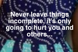 Never leave things incomplete, it's only going to hurt you and others...