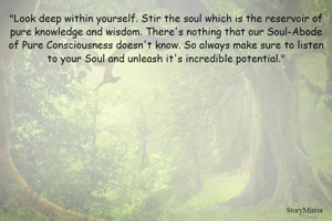 "Look deep within yourself. Stir the soul which is the reservoir of pure knowledge and wisdom. There's nothing that our Soul-Abode of Pure Consciousness doesn't know. So always make sure to listen to your Soul and unleash it's incredible potential."
