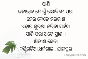 ପାଣି
ଜଳାଭାବ ଯୋଗୁଁ ଖରାଦିନେ ପରା
ହେଉ କେତେ ହଇରାଣ
ଏହାର ସୁରକ୍ଷା କରିବା ସର୍ବଦା
ପାଣି ପରା ଅଟେ ପ୍ରାଣ ।
କ୍ଷିତୀଶ ଜେନା
କଣ୍ଟିଗଡିଆ,ଧର୍ମଶାଳା, ଯାଜପୁର