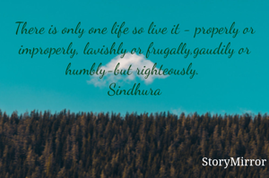There is only one life so live it - properly or improperly, lavishly or frugally,gaudily or humbly-but righteously. 