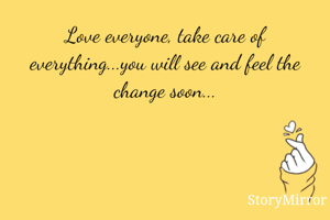 Love everyone, take care of everything...you will see and feel the change soon...