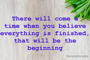 There will come a time when you believe everything is finished, that will be the beginning