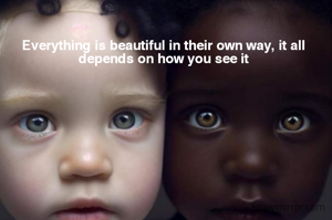 Everything is beautiful in their own way, it all depends on how you see it