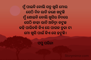 ମୁଁ ପାଇବି ବୋଲି ସବୁ ଖୁସି ମୋର 
ସେଠି ଦିନ ରାତି ଜଣେ ଖଟୁଛି
ମୁଁ ଶୋଇବି ବୋଲି ଖୁସିର ନିଦରେ
ସେଠି କାହା ରାତି ଅନିଦ୍ରା କଟୁଛ
କହି ପାରିବକି କିଏ ସେ ପାଗଳ ବୁଢା ଟା
ମୋ ଖୁସି ପାଇଁ କିଏ ସେ ହଟୁଛି।

ପପୁ ପରିଡା