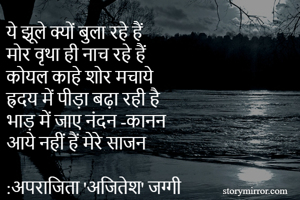 ये झूले क्यों बुला रहे हैं
मोर वृथा ही नाच रहे हैं
कोयल काहे शोर मचाये
ह्रदय में पीड़ा बढ़ा रही है
भाड़ में जाए नंदन -कानन
आये नहीं हैं मेरे साजन

:अपराजिता 'अजितेश' जग्गी