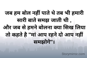 
जब हम बोल नहीं पाते थे तब भी हमारी सारी बाते समझ जाती थी ,
और जब से हमने बोलना क्या सिख लिया तो कहते है "मां आप रहने दो आप नहीं समझोगे"।