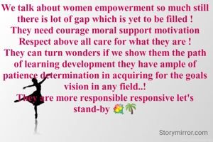 We talk about women empowerment so much still there is lot of gap which is yet to be filled !
They need courage moral support motivation Respect above all care for what they are !
They can turn wonders if we show them the path of learning development they have ample of patience determination in acquiring for the goals vision in any field..!
They are more responsible responsive let's stand-by 💐🌴