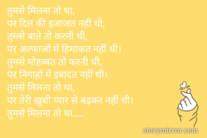 तुमसे मिलना तो था,
पर दिल की इजाजत नहीं थी,
तुमसे बाते तो करनी थी,
पर अल्फाजों में हिमाकत नहीं थी।
तुमसे मोहब्बत तो करनी थी,
पर निगाहों में इबादत नहीं थी।
तुमसे मिलना तो था,
पर तेरी ख़ुशी प्यार से बढ़कर नहीं थी।
तुमसे मिलना तो था.....
