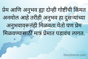 प्रेम आणि अनुभव ह्या दोन्ही गोष्टींची किंमत अनमोल आहे तरीही अनुभव हा दुसऱ्यांच्या अनुभवावरूनही मिळवता येतो पण प्रेम मिळवण्यासाठी मात्र प्रेमात पडावंच लागत.
