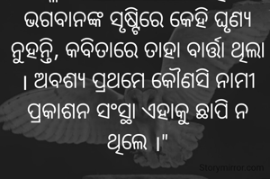  " ମୂଲ୍ୟବୋଧ ବିନା ଯେକୌଣସି ସୂଚନା ଭିତ୍ତିକ କିମ୍ବା ମନୋରଞ୍ଜନ ଧର୍ମୀ ରଚନା କାଳର ପ୍ରବାହରେ ହଜିଯାଏ । କଳାତ୍ମକ ରୂପ ଓ ନୂଅ। ଚେତନାର ଧାରା ମାନ ବୃଦ୍ଧିକରେ ।  ଅ।ମେ ଘୃଣା କରୁଥିବା ପେଚାକୁ ଜଣେ କବି ପ୍ରେମିକା ସମ୍ବୋଧନ କରି ଲେଖିଥିବା କବିତା ଚୀନରେ ବୈପ୍ଳବିକ ପରିବର୍ତ୍ତନ ଅ।ଣିଥିଲା । ଭଗବାନଙ୍କ ସୃଷ୍ଟିରେ କେହି ଘୃଣ୍ୟ ନୁହନ୍ତି, କବିତାରେ ତାହା ବାର୍ତ୍ତା ଥିଲା । ଅବଶ୍ୟ ପ୍ରଥମେ କୌଣସି ନାମୀ ପ୍ରକାଶନ ସଂସ୍ଥା ଏହାକୁ ଛାପି ନ ଥିଲେ ।"