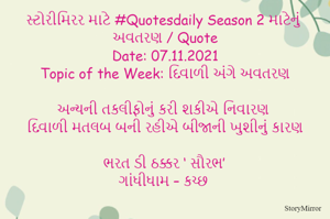સ્ટોરીમિરર માટે #Quotesdaily Season 2 માટેનું અવતરણ / Quote
Date: 07.11.2021
Topic of the Week: દિવાળી અંગે અવતરણ

અન્યની તકલીફોનું કરી શકીએ નિવારણ
દિવાળી મતલબ બની રહીએ બીજાની ખુશીનું કારણ

ભરત ડી ઠક્કર ‘ સૌરભ’
ગાંધીધામ – કચ્છ
