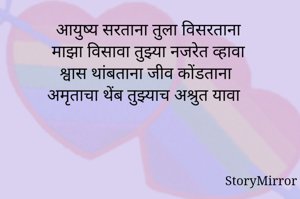 आयुष्य सरताना तुला विसरताना
 माझा विसावा तुझ्या नजरेत व्हावा
श्वास थांबताना जीव कोंडताना
अमृताचा थेंब तुझ्याच अश्रुत यावा