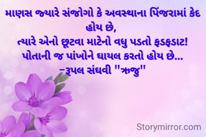 માણસ જ્યારે સંજોગો કે અવસ્થાના પિંજરામાં કેદ હોય છે, 
ત્યારે એનો છૂટવા માટેનો વધુ પડતો ફડફડાટ!
પોતાની જ પાંખોને ઘાયલ કરતો હોય છે...
-રૂપલ સંઘવી "ઋજુ"