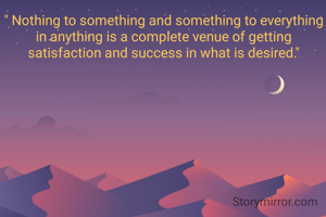 " Nothing to something and something to everything in anything is a complete venue of getting satisfaction and success in what is desired."