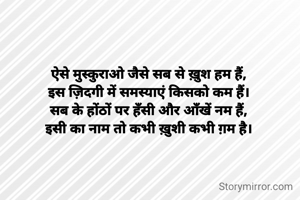 ऐसे मुस्कुराओ जैसे सब से ख़ुश हम हैं,
इस ज़िदगी में समस्याएं किसको कम हैं।
सब के होंठों पर हँसी और आँखें नम हैं,
इसी का नाम तो कभी ख़ुशी कभी ग़म है।