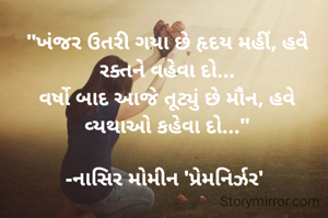 "ખંજર ઉતરી ગયા છે હૃદય મહીં, હવે રક્તને વહેવા દો...
વર્ષો બાદ આજે તૂટ્યું છે મૌન, હવે વ્યથાઓ કહેવા દો..."

-નાસિર મોમીન 'પ્રેમનિર્ઝર' 