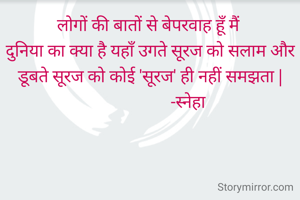 लोगों की बातों से बेपरवाह हूँ मैं 
दुनिया का क्या है यहाँ उगते सूरज को सलाम और डूबते सूरज को कोई 'सूरज' ही नहीं समझता |
                   -स्नेहा 
