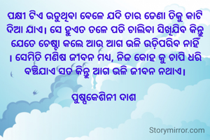 ପକ୍ଷୀ ଟିଏ ଉଡୁଥିବା ବେଳେ ଯଦି ତାର ଡେଣା ତିକୁ କାଟି ଦିଆ ଯାଏ। ସେ ହୁଏତ ତଳେ ପଡି ଚାଲିବା ସିଖିଯିବ କିନ୍ତୁ ଯେତେ ଚେଷ୍ଟା କଲେ ଆଉ ଆଗ ଭଳି ଉଡ଼ିପରିବ ନାହିଁ । ସେମିତି ମଣିଷ ଜୀବନ ମଧ୍ୟ, ନିଜ କୋହ କୁ ଚାପି ଧରି ବଞ୍ଚିଯାଏ ସତ କିନ୍ତୁ ଆଗ ଭଳି ଜୀବନ ନଥାଏ।

ପୁଷ୍ପକେଶିନୀ ଦାଶ 