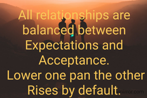 All relationships are balanced between Expectations and Acceptance.
 Lower one pan the other Rises by default.

