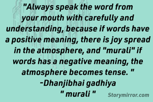 "Always speak the word from your mouth with carefully and understanding, because if words have a positive meaning, there is joy spread in the atmosphere, and "murali" if words has a negative meaning, the atmosphere becomes tense. "
-Dhanjibhai gadhiya
" murali "