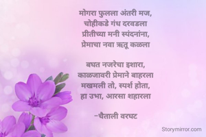 मोगरा फुलला अंतरी मज,
चोहीकडे गंध दरवडला
प्रीतीच्या मनी स्पंदनांना,
प्रेमाचा नवा ऋतू कळला

बघत नजरेचा इशारा,
काळजावरी प्रेमाने बाहरला
मखमली तो, स्पर्श होता,
हा उभा, आरसा शहारला

-चैताली वरघट