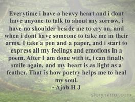 Everytime i have a heavy heart and i dont have anyone to talk to about my sorrow, i have no shoulder beside me to cry on, and when i dont have someone to take me in their arms, I take a pen and a paper, and i start to express all my feelings and emotions in a poem. After I am done with it, i can finally smile again, and my heart is as light as a feather. That is how poetry helps me to heal my soul.
~Ajab H J