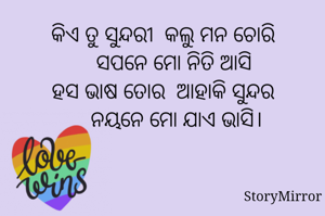 କିଏ ତୁ ସୁନ୍ଦରୀ  କଲୁ ମନ ଚୋରି
    ସପନେ ମୋ ନିତି ଆସି
ହସ ଭାଷ ତୋର  ଆହାକି ସୁନ୍ଦର
     ନୟନେ ମୋ ଯାଏ ଭାସି।