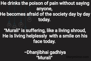 He drinks the poison of pain without saying anyone, 
He becomes afraid of the society day by day today. 

"Murali" is suffering, like a living shroud,
He is living helplessly  with a smile on his face today. 

-Dhanjibhai gadhiya
"Murali" 

