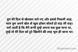 तुम मेरे दिल से खेलकर चले गए और इससे निकली आह,
मग़र तुम अपने खेल से खुश होकर बोलते हो वाह जी वाह।
शर्म आती है कि मैंने कभी तुम्हें अपना सब कुछ माना था, 
तुम्हें तो मेरे दिल को टूटे खिलौने की तरह भूल ही जाना था।