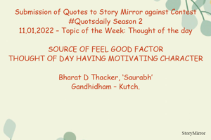 Submission of Quotes to Story Mirror against Contest #Quotsdaily Season 2
11.01.2022 – Topic of the Week: Thought of the day

SOURCE OF FEEL GOOD FACTOR
THOUGHT OF DAY HAVING MOTIVATING CHARACTER

Bharat D Thacker, ‘Saurabh’
Gandhidham – Kutch.