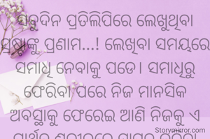 ସବୁଦିନ ପ୍ରତିଲିପିରେ ଲେଖୁଥିବା ସ୍ରଷ୍ଟାଙ୍କୁ ପ୍ରଣାମ...! ଲେଖିବା ସମୟରେ ସମାଧି ନେବାକୁ ପଡେ। ସମାଧିରୁ ଫେରିବା ପରେ ନିଜ ମାନସିକ ଅବସ୍ଥାକୁ ଫେରେଇ ଆଣି ନିଜକୁ ଏ ପାର୍ଥିବ ଶରୀରରେ ସ୍ଥାପନ କରିବା ମୂହୁର୍ତ୍ତ କେତେକଷ୍ଟ ଦାୟକ ହୁଏ।ଯିଏ ସ୍ରଷ୍ଟା ସେ ନିଶ୍ଚୟ ବୁଝିବ।