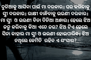 ଦୁନିଆକୁ ଆସିବା ପାଇଁ ମା ଦରକାର। ଘର କରିବାକୁ ସ୍ତ୍ରୀ ଦରକାର। ରାକ୍ଷୀ ବାନ୍ଧିବାକୁ ଭଉଣୀ ଦରକାର। ମା ସ୍ତ୍ରୀ  ଓ ଭଉଣୀ ବିନା ଦିନିଆ ଅନ୍ଧାର। ହେଲେ ଝିଅ ଜନ୍ମ କରିବାକୁ କିଆ ଏତେ ଡର? ଝିଅ ଟିଏ ହେଲେ ସିନା କାହାର ମା ସ୍ତ୍ରୀ ଓ ଭଉଣୀ ହୋଇପାରିବ। ଝିଅ ନଥିଲେ କେମିତି  ରହିବ ଏ ସଂସାର?