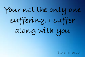 Your not the only one suffering. I suffer along with you