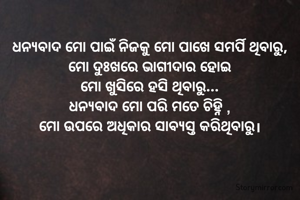 ଧନ୍ୟବାଦ ମୋ ପାଇଁ ନିଜକୁ ମୋ ପାଖେ ସମର୍ପି ଥିବାରୁ,
ମୋ ଦୁଃଖରେ ଭାଗୀଦାର ହୋଇ
ମୋ ଖୁସିରେ ହସି ଥିବାରୁ...
ଧନ୍ୟବାଦ ମୋ ପରି ମତେ ଚିହ୍ନି ,
ମୋ ଉପରେ ଅଧିକାର ସାବ୍ୟସ୍ତ କରିଥିବାରୁ।
