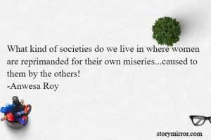 What kind of societies do we live in where women are reprimanded for their own miseries...caused to them by the others!
-Anwesa Roy