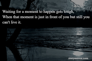 Waiting for a moment to happen gets tough,
When that moment is just in front of you but still you can't live it.