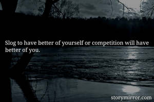 Slog to have better of yourself or competition will have better of you.