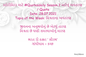 સ્ટોરીમિરર માટે #Quotesdaily Season 2 માટેનું અવતરણ / Quote
Date: 28.07.2021
Topic of the Week: મિત્રતાના અવતરણ

જીવનના અનુભવોનું છે એટલું તારણ
મિત્રતા છે ઘણી સમસ્યાઓનું મારણ

ભરત ડી ઠક્કર ‘ સૌરભ’
ગાંધીધામ – કચ્છ
