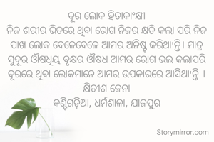 ଦୂର ଲୋକ ହିତାକାଂକ୍ଷୀ
ନିଜ ଶରୀର ଭିତରେ ଥିବା ରୋଗ ନିଜର କ୍ଷତି କଲା ପରି ନିଜ ପାଖ ଲୋକ ବେଳେବେଳେ ଆମର ଅନିଷ୍ଟ କରିଥା'ନ୍ତି। ମାତ୍ର ସୁଦୂର ଔଷଧିୟ ବୃକ୍ଷର ଔଷଧ ଆମର ରୋଗ ଭଲ କଲାପରି ଦୂରରେ ଥିବା ଲୋକମାନେ ଆମର ଉପକାରରେ ଆସିଥା'ନ୍ତି ।
କ୍ଷିତୀଶ ଜେନା
କଣ୍ଟିଗଡ଼ିଆ, ଧର୍ମଶାଳା, ଯାଜପୁର