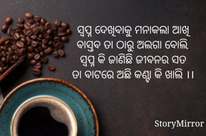 ସ୍ବପ୍ନ ଦେଖିବାକୁ ମନାକଲା ଆଖି
ବାସ୍ତବ ତା ଠାରୁ ଅଲଗା ବୋଲି,
ସ୍ବପ୍ନ କି ଜାଣିଛି ଜୀବନର ସତ
ତା ବାଟରେ ଅଛି କଣ୍ଟା କି ଖାଲି ।।
