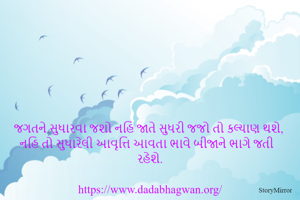 જગતને સુધારવા જશો નહિ જાતે સુધરી જજો તો કલ્યાણ થશે, નહિ તો સુધારેલી આવૃત્તિ આવતા ભાવે બીજાને ભાગે જતી રહેશે.

https://www.dadabhagwan.org/