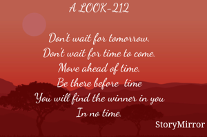 A LOOK-212

Don't wait for tomorrow.
Don't wait for time to come.
Move ahead of time.
Be there before  time
You will find the winner in you
In no time.

Smruti Ranjan Mohanty©