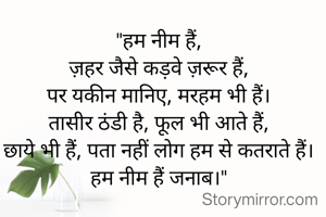 "हम नीम हैं,
ज़हर जैसे कड़वे ज़रूर हैं,
पर यकीन मानिए, मरहम भी हैं।
तासीर ठंडी है, फूल भी आते हैं,
छाये भी हैं, पता नहीं लोग हम से कतराते हैं।
हम नीम हैं जनाब।"